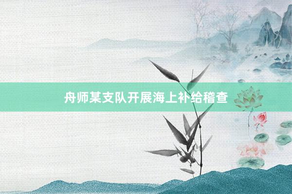 舟师某支队开展海上补给稽查